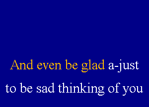 And even be glad a-just

to be sad thinking of you