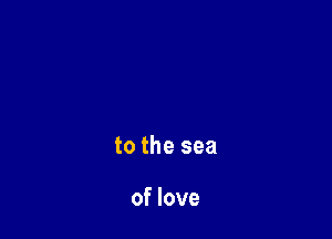 to the sea

of love