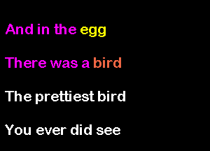 And in the egg

Th ere was a bird
The prettiest bird

You ever did see