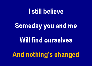 I still believe
Someday you and me

Will find ourselves

And nothing's changed