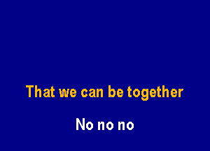 That we can be together

Nonono