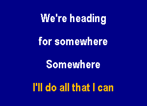 We're heading

for somewhere
Somewhere

I'll do all that I can