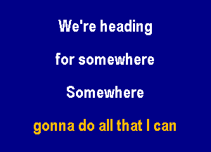 We're heading

for somewhere
Somewhere

gonna do all that I can