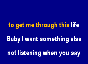 to get me through this life

Baby I want something else

not listening when you say