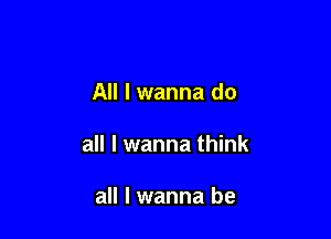 All I wanna do

all I wanna think

all I wanna be