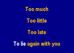 Too much
Too little

Too late

To lie again with you