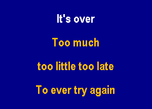 It's over
Too much

too little too late

To ever try again