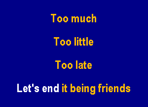Too much
Too little

Too late

Let's end it being friends