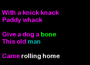 With a knick knack
Paddy whack

Give a dog a bone
This old man

Came rolling home