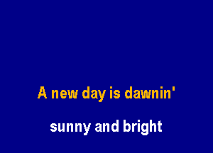 A new day is dawnin'

sunny and bright