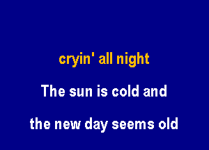 cryin' all night

The sun is cold and

the new day seems old