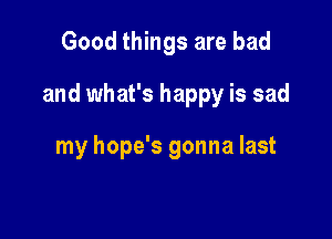 Good things are bad

and what's happy is sad

my hope's gonna last