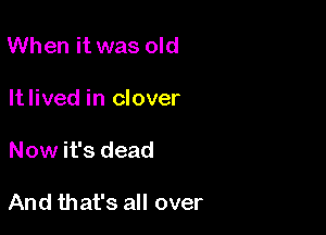 When it was old
Itlived in clover

Now it's dead

And that's all over