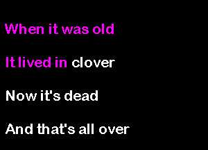When it was old
Itlived in clover

Now it's dead

And that's all over