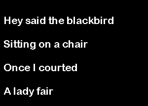Hey said the blackbird
Sitting on a chair

Once I courted

A lady fair