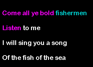 Come all ye bold fishermen

Listen to me

I will sing you a song

Of the fish of the sea