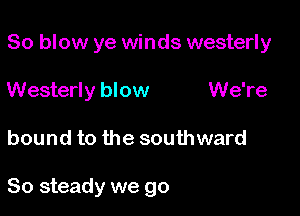So blow ye winds westerly

Westerly blow We're
bound to the southward

So steady we go