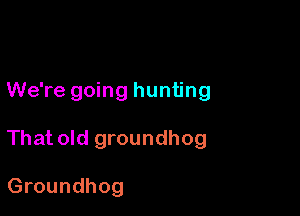 We're going hunting

That old groundhog

Groundhog