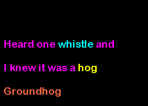 Heard one whistle and

I knew it was a hog

Groundhog