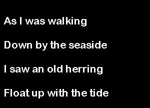 As I was walking

Down by the seaside

I saw an old herring

Float up with the tide