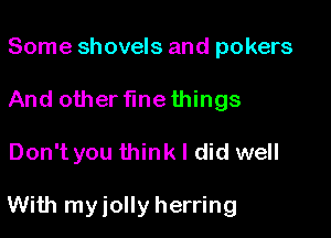 Some shovels and pokers
And other flnethings

Don't you think I did well

With myiolly herring