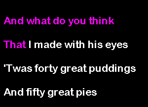 And what do you think

That I made with his eyes

'Twas forty great puddings

And fifty great pies