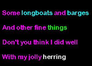 Some longboats and barges
And other flnethings

Don't you think I did well

With myiolly herring