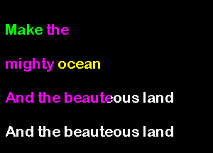 Make the

mighty ocean

And the beauteous land

And the beauteous land