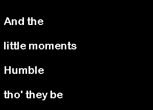 And the

little moments

Humble

tho' they be