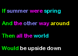 If summer were spring

And the other way around

Then all the world

Would be upside down