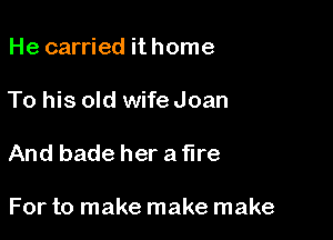 He carried it home

To his old wife Joan

And bade her a fire

For to make make make