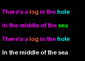 There's a log in the hole
In the middle of the sea
There'salog in the hole

In the middle of the sea