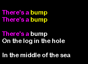 There's a bump
There's a bump

There's a bump
On the log in the hole

In the middle of the sea