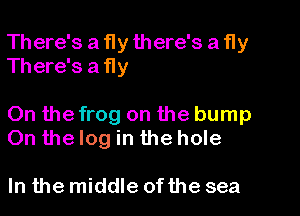 There's a fly there's a fly
There's a fly

On the frog on the bump
On the log in the hole

In the middle of the sea