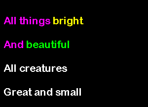All things bright

And beautiful
All creatures

Great and small