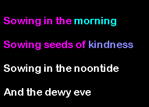 Sowing in the morning

Sowing seeds of kindness

Sowing in the noontide

And the dewy eve
