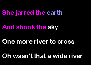 She jarred the earth

And shook the sky
One more river to cross

Oh wasn't that a wide river