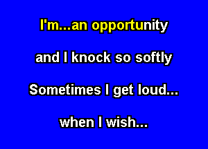 I'm...an opportunity

and l knock so softly

Sometimes I get loud...

when I wish...