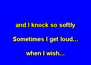 and l knock so softly

Sometimes I get loud...

when I wish...