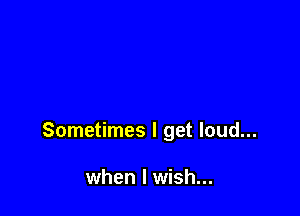 Sometimes I get loud...

when I wish...