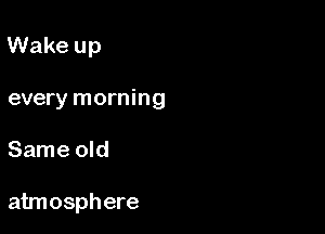 Wake up
every morning

Same old

atmosphere