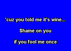 'cuz you told me it's wine...

Shame on you

if you fool me once