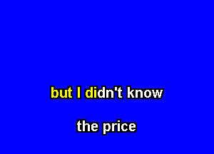 but I didn't know

the price