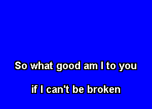 So what good am I to you

if I can't be broken