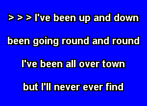 e e e I've been up and down
been going round and round
I've been all over town

but I'll never ever find