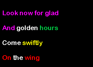 Look now for glad
And golden hours

Come swiftly

On the wing