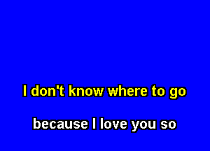 I don't know where to go

because I love you so