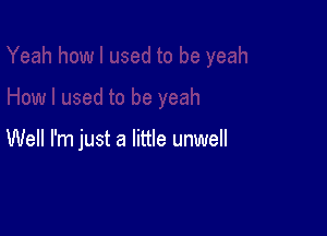 Well I'm just a little unwell