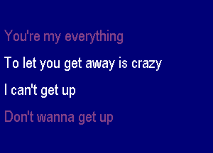 To let you get away is crazy

I can't get up