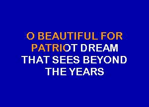 O BEAUTIFUL FOR
PATRIOT DREAM
THAT SEES BEYOND
THE YEARS